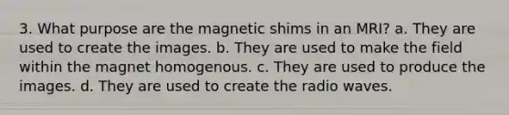 3. What purpose are the magnetic shims in an MRI? a. They are used to create the images. b. They are used to make the field within the magnet homogenous. c. They are used to produce the images. d. They are used to create the radio waves.