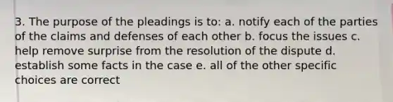 3. The purpose of the pleadings is to: a. notify each of the parties of the claims and defenses of each other b. focus the issues c. help remove surprise from the resolution of the dispute d. establish some facts in the case e. all of the other specific choices are correct