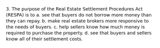 3. The purpose of the Real Estate Settlement Procedures Act (RESPA) is to a. see that buyers do not borrow more money than they can repay. b. make real estate brokers more responsive to the needs of buyers. c. help sellers know how much money is required to purchase the property. d. see that buyers and sellers know all of their settlement costs.