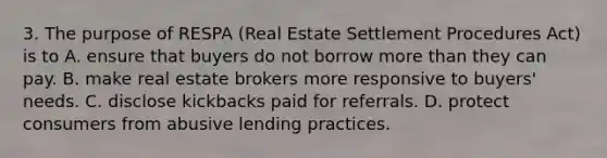 3. The purpose of RESPA (Real Estate Settlement Procedures Act) is to A. ensure that buyers do not borrow more than they can pay. B. make real estate brokers more responsive to buyers' needs. C. disclose kickbacks paid for referrals. D. protect consumers from abusive lending practices.