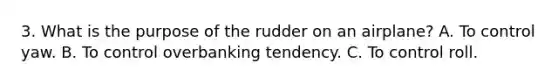 3. What is the purpose of the rudder on an airplane? A. To control yaw. B. To control overbanking tendency. C. To control roll.