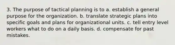 3. The purpose of tactical planning is to a. establish a general purpose for the organization. b. translate strategic plans into specific goals and plans for organizational units. c. tell entry level workers what to do on a daily basis. d. compensate for past mistakes.