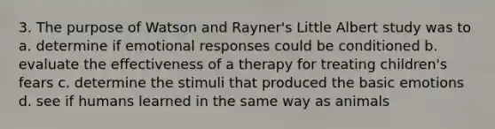 3. The purpose of Watson and Rayner's Little Albert study was to a. determine if emotional responses could be conditioned b. evaluate the effectiveness of a therapy for treating children's fears c. determine the stimuli that produced the basic emotions d. see if humans learned in the same way as animals