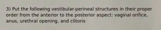 3) Put the following vestibular-perineal structures in their proper order from the anterior to the posterior aspect: vaginal orifice, anus, urethral opening, and clitoris