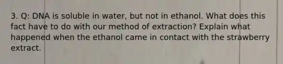 3. Q: DNA is soluble in water, but not in ethanol. What does this fact have to do with our method of extraction? Explain what happened when the ethanol came in contact with the strawberry extract.