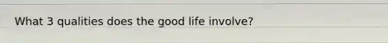 What 3 qualities does the good life involve?