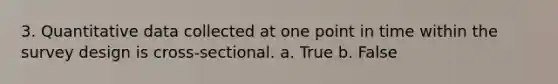 3. Quantitative data collected at one point in time within the survey design is cross-sectional. a. True b. False