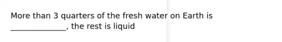 <a href='https://www.questionai.com/knowledge/keWHlEPx42-more-than' class='anchor-knowledge'>more than</a> 3 quarters of the fresh water on Earth is ______________, the rest is liquid