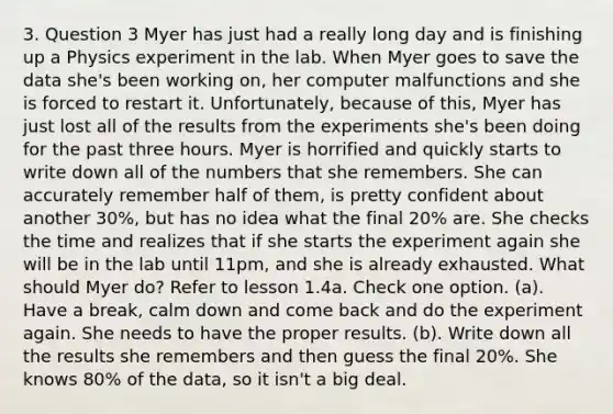 3. Question 3 Myer has just had a really long day and is finishing up a Physics experiment in the lab. When Myer goes to save the data she's been working on, her computer malfunctions and she is forced to restart it. Unfortunately, because of this, Myer has just lost all of the results from the experiments she's been doing for the past three hours. Myer is horrified and quickly starts to write down all of the numbers that she remembers. She can accurately remember half of them, is pretty confident about another 30%, but has no idea what the final 20% are. She checks the time and realizes that if she starts the experiment again she will be in the lab until 11pm, and she is already exhausted. What should Myer do? Refer to lesson 1.4a. Check one option. (a). Have a break, calm down and come back and do the experiment again. She needs to have the proper results. (b). Write down all the results she remembers and then guess the final 20%. She knows 80% of the data, so it isn't a big deal.