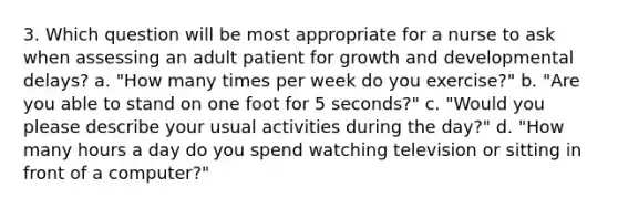 3. Which question will be most appropriate for a nurse to ask when assessing an adult patient for growth and developmental delays? a. "How many times per week do you exercise?" b. "Are you able to stand on one foot for 5 seconds?" c. "Would you please describe your usual activities during the day?" d. "How many hours a day do you spend watching television or sitting in front of a computer?"