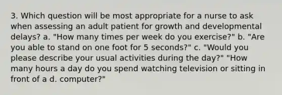 3. Which question will be most appropriate for a nurse to ask when assessing an adult patient for growth and developmental delays? a. "How many times per week do you exercise?" b. "Are you able to stand on one foot for 5 seconds?" c. "Would you please describe your usual activities during the day?" "How many hours a day do you spend watching television or sitting in front of a d. computer?"