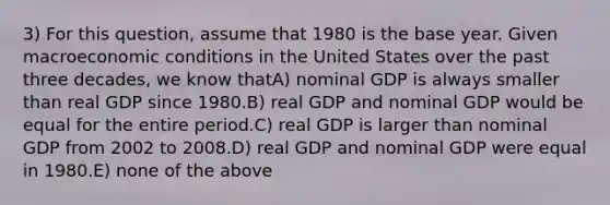 3) For this question, assume that 1980 is the base year. Given macroeconomic conditions in the United States over the past three decades, we know thatA) nominal GDP is always smaller than real GDP since 1980.B) real GDP and nominal GDP would be equal for the entire period.C) real GDP is larger than nominal GDP from 2002 to 2008.D) real GDP and nominal GDP were equal in 1980.E) none of the above