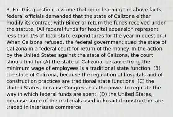 3. For this question, assume that upon learning the above facts, federal officials demanded that the state of Calizona either modify its contract with Bilder or return the funds received under the statute. (All federal funds for hospital expansion represent less than 1% of total state expenditures for the year in question.) When Calizona refused, the federal government sued the state of Calizona in a federal court for return of the money. In the action by the United States against the state of Calizona, the court should find for (A) the state of Calizona, because fixing the minimum wage of employees is a traditional state function. (B) the state of Calizona, because the regulation of hospitals and of construction practices are traditional state functions. (C) the United States, because Congress has the power to regulate the way in which federal funds are spent. (D) the United States, because some of the materials used in hospital construction are traded in interstate commerce