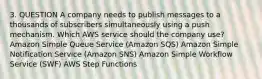 3. QUESTION A company needs to publish messages to a thousands of subscribers simultaneously using a push mechanism. Which AWS service should the company use? Amazon Simple Queue Service (Amazon SQS) Amazon Simple Notification Service (Amazon SNS) Amazon Simple Workflow Service (SWF) AWS Step Functions