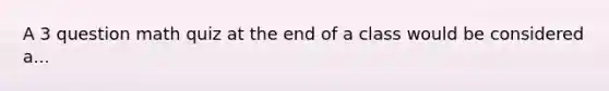 A 3 question math quiz at the end of a class would be considered a...