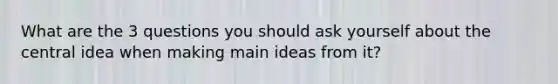 What are the 3 questions you should ask yourself about the central idea when making main ideas from it?