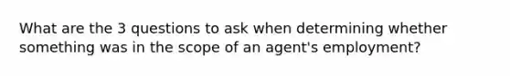 What are the 3 questions to ask when determining whether something was in the scope of an agent's employment?