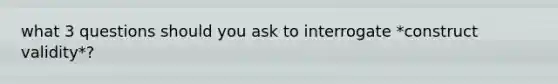 what 3 questions should you ask to interrogate *construct validity*?