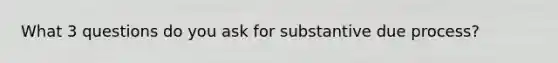 What 3 questions do you ask for substantive due process?