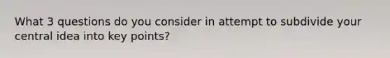 What 3 questions do you consider in attempt to subdivide your central idea into key points?