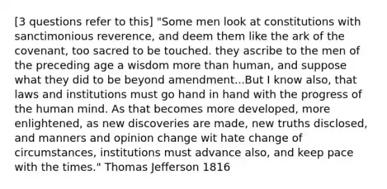 [3 questions refer to this] "Some men look at constitutions with sanctimonious reverence, and deem them like the ark of the covenant, too sacred to be touched. they ascribe to the men of the preceding age a wisdom more than human, and suppose what they did to be beyond amendment...But I know also, that laws and institutions must go hand in hand with the progress of the human mind. As that becomes more developed, more enlightened, as new discoveries are made, new truths disclosed, and manners and opinion change wit hate change of circumstances, institutions must advance also, and keep pace with the times." Thomas Jefferson 1816