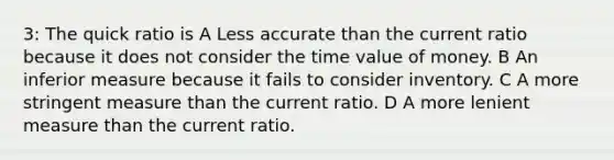 3: The quick ratio is A Less accurate than the current ratio because it does not consider the time value of money. B An inferior measure because it fails to consider inventory. C A more stringent measure than the current ratio. D A more lenient measure than the current ratio.