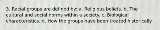 3. Racial groups are defined by: a. Religious beliefs. b. The cultural and social norms within a society. c. Biological characteristics. d. How the groups have been treated historically.