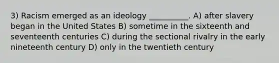 3) Racism emerged as an ideology __________. A) after slavery began in the United States B) sometime in the sixteenth and seventeenth centuries C) during the sectional rivalry in the early nineteenth century D) only in the twentieth century