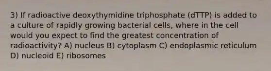 3) If radioactive deoxythymidine triphosphate (dTTP) is added to a culture of rapidly growing bacterial cells, where in the cell would you expect to find the greatest concentration of radioactivity? A) nucleus B) cytoplasm C) endoplasmic reticulum D) nucleoid E) ribosomes