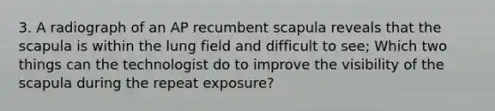 3. A radiograph of an AP recumbent scapula reveals that the scapula is within the lung field and difficult to see; Which two things can the technologist do to improve the visibility of the scapula during the repeat exposure?