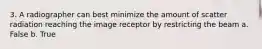 3. A radiographer can best minimize the amount of scatter radiation reaching the image receptor by restricting the beam a. False b. True