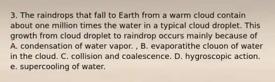 3. The raindrops that fall to Earth from a warm cloud contain about one million times the water in a typical cloud droplet. This growth from cloud droplet to raindrop occurs mainly because of A. condensation of water vapor. , B. evaporatithe clouon of water in the cloud. C. collision and coalescence. D. hygroscopic action. e. supercooling of water.