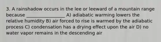 3. A rainshadow occurs in the lee or leeward of a mountain range because _________________ A) adiabatic warming lowers the relative humidity B) air forced to rise is warmed by the adiabatic process C) condensation has a drying effect upon the air D) no water vapor remains in the descending air