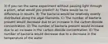 3) If you ran the same experiment without passing light through a prism, what would you predict? A) There would be no difference in results. B) The bacteria would be relatively evenly distributed along the algal filaments. C) The number of bacteria present would decrease due to an increase in the carbon dioxide concentration. D) The number of bacteria present would increase due to an increase in the carbon dioxide concentration. E) The number of bacteria would decrease due to a decrease in the temperature of the water