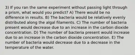 3) If you ran the same experiment without passing light through a prism, what would you predict? A) There would be no difference in results. B) The bacteria would be relatively evenly distributed along the algal filaments. C) The number of bacteria present would decrease due to an increase in the carbon dioxide concentration. D) The number of bacteria present would increase due to an increase in the carbon dioxide concentration. E) The number of bacteria would decrease due to a decrease in the temperature of the water.