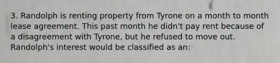 3. Randolph is renting property from Tyrone on a month to month lease agreement. This past month he didn't pay rent because of a disagreement with Tyrone, but he refused to move out. Randolph's interest would be classified as an: