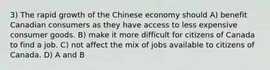 3) The rapid growth of the Chinese economy should A) benefit Canadian consumers as they have access to less expensive consumer goods. B) make it more difficult for citizens of Canada to find a job. C) not affect the mix of jobs available to citizens of Canada. D) A and B