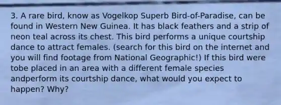 3. A rare bird, know as Vogelkop Superb Bird-of-Paradise, can be found in Western New Guinea. It has black feathers and a strip of neon teal across its chest. This bird performs a unique courtship dance to attract females. (search for this bird on the internet and you will find footage from National Geographic!) If this bird were tobe placed in an area with a different female species andperform its courtship dance, what would you expect to happen? Why?