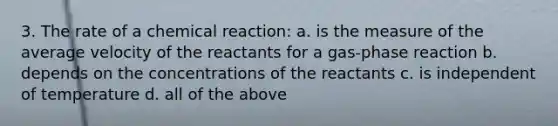 3. The rate of a chemical reaction: a. is the measure of the average velocity of the reactants for a gas-phase reaction b. depends on the concentrations of the reactants c. is independent of temperature d. all of the above