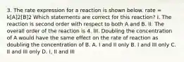 3. The rate expression for a reaction is shown below. rate = k[A]2[B]2 Which statements are correct for this reaction? I. The reaction is second order with respect to both A and B. II. The overall order of the reaction is 4. III. Doubling the concentration of A would have the same effect on the rate of reaction as doubling the concentration of B. A. I and II only B. I and III only C. II and III only D. I, II and III