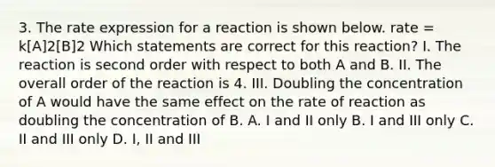 3. The rate expression for a reaction is shown below. rate = k[A]2[B]2 Which statements are correct for this reaction? I. The reaction is second order with respect to both A and B. II. The overall order of the reaction is 4. III. Doubling the concentration of A would have the same effect on the rate of reaction as doubling the concentration of B. A. I and II only B. I and III only C. II and III only D. I, II and III