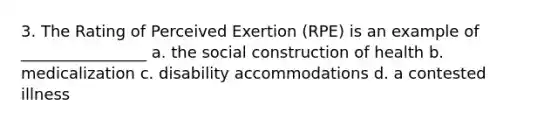 3. The Rating of Perceived Exertion (RPE) is an example of ________________ a. the social construction of health b. medicalization c. disability accommodations d. a contested illness