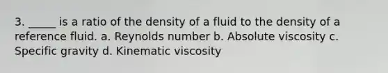 3. _____ is a ratio of the density of a fluid to the density of a reference fluid. a. Reynolds number b. Absolute viscosity c. Specific gravity d. Kinematic viscosity