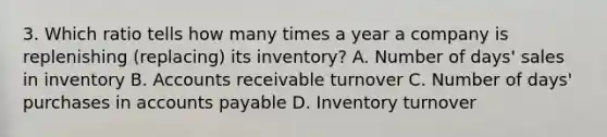 3. Which ratio tells how many times a year a company is replenishing (replacing) its inventory? A. Number of days' sales in inventory B. Accounts receivable turnover C. Number of days' purchases in accounts payable D. Inventory turnover