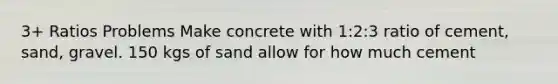 3+ Ratios Problems Make concrete with 1:2:3 ratio of cement, sand, gravel. 150 kgs of sand allow for how much cement