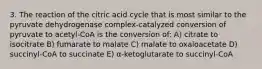 3. The reaction of the citric acid cycle that is most similar to the pyruvate dehydrogenase complex-catalyzed conversion of pyruvate to acetyl-CoA is the conversion of: A) citrate to isocitrate B) fumarate to malate C) malate to oxaloacetate D) succinyl-CoA to succinate E) α-ketoglutarate to succinyl-CoA