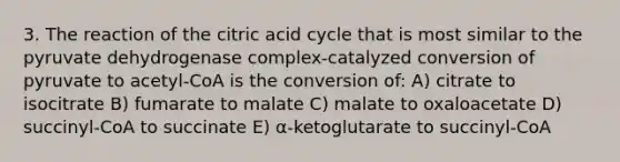 3. The reaction of the citric acid cycle that is most similar to the pyruvate dehydrogenase complex-catalyzed conversion of pyruvate to acetyl-CoA is the conversion of: A) citrate to isocitrate B) fumarate to malate C) malate to oxaloacetate D) succinyl-CoA to succinate E) α-ketoglutarate to succinyl-CoA