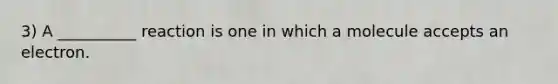 3) A __________ reaction is one in which a molecule accepts an electron.