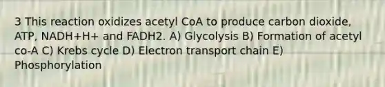 3 This reaction oxidizes acetyl CoA to produce carbon dioxide, ATP, NADH+H+ and FADH2. A) Glycolysis B) Formation of acetyl co-A C) Krebs cycle D) Electron transport chain E) Phosphorylation