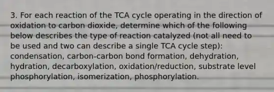 3. For each reaction of the TCA cycle operating in the direction of oxidation to carbon dioxide, determine which of the following below describes the type of reaction catalyzed (not all need to be used and two can describe a single TCA cycle step): condensation, carbon-carbon bond formation, dehydration, hydration, decarboxylation, oxidation/reduction, substrate level phosphorylation, isomerization, phosphorylation.